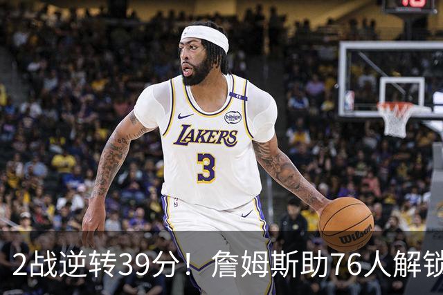 2战逆转39分！詹姆斯助76人解锁致胜杀招，他在湖人为何不这么打